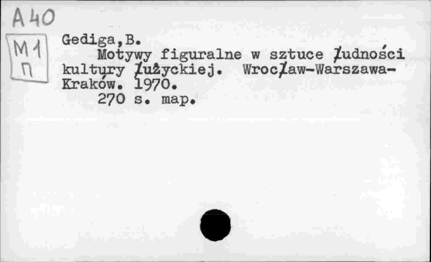 ﻿AW
>4
Ш
Gediga,B.	t
Motywy figuralne w sztuce /udnosci kultury ïuiyckiej. Wroc^aw-Warszawa-Krakow, 1970.
27O s. map.